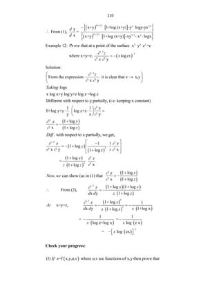 210
  
 
 
  
 
 
x+y x y-1
x+y x-1 y
x+y 1+log (x+y) -y logy-yx
y
From (1), =
x x+y 1+log (x+y) -xy - x logx
d
d



Example 12: Pr that at a point of the surface
ove x y z
x y z =c
 
2
1
where x=y=z, log
y
z
x ex
x

 

 
Solution:
2
From the expression it is clear that z x,y
x y
z

 
 

 
 
logs
Taking
x log x+y log y+z log z =log c
Different with respect to y partially, (i.e. keeping x constant)
1 1 z
0+log y+y log z+z
y z y


 
  
 
 
 
 
2
1 log
z
x 1 log
y
z



 

. with respect to x partially, we get,
Diff
 
 
2
2
z 1 1 z
1 log
x y x
1 log
y
z
z
 
  
 

   
 

 
 
 
 
2
1 log z
=
x
1 log
y
z z




 
 
1 log
z
, can show (as in (1) that
x 1 log
x
Now we
z



 

  
 
2
1 log 1 log
z
From (2),
x y 1 log
x y
d d z z
  
  

 
   
2
2
3
1 log
z 1
x=y=z,
x y 1+log x
1 log
x
At
d d x
x x
 
   

   
1 1
= =
log e+log x log e x
x x
 
 
1
= log ex
x

  
 
Check your progress:
 
(1) z=f x,y,u,v where u,v are functions of x,y then prove that
If
 