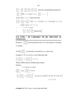 211
z f f u f v
= + + and write corresponding formulae for
x x u x v x
     
     
 
z
y


.
z
Hint : z x,y,u,v , =.............
x
x y


 
 
 
 
 
2 2 2
(2) If v=f x then show that
y z
 
     
2 2 2
2 2 2 2 2 2 2 2 2
2 2 2
f v v
4 x f ' x 6 x
x y z
y z y z f y z
  
  
         
2 2 2
int : Let x
H y z u
   

v u x,y,z
  
v u u
and proceed
x v x
  
  

   

11.6 TYPE - III VARIABLE TO BE TREATED AS
CONSTANT
Notations :
u
x


 
 
 
means partial derivative of u with respect to x keeping
Y constant.
To find
u
x y


 
 
 
we must have an equation in u, x and y only.
Example 13: x=r cos , y=r sin then show that
If  
2
2 2
x y
x ,
r r
Where surffixes denote variables kept constant
y x y
 
 
 
 
   
  
   
 
   
 
Solution:
x=r cos , y=r sin
 
y
cos , sin .
r
x
r

 

 
   
 
   
 
   
 
2
2
2 2 2
x y
x x cos y sin r cos r sin
r r
y
 
 
   
 
 
   
 
     
   
   
   
 
2 2 2
r = x +y

Example 14: If u= x+my, v=mx- y, then show that:
l l
 