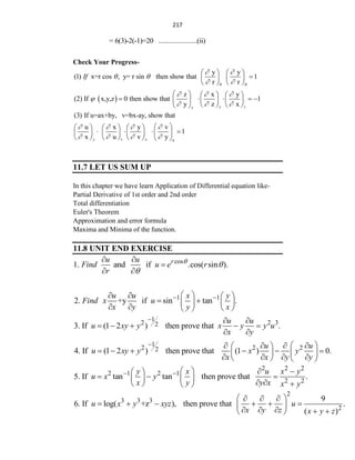217
= 6(3)-2(-1)=20 ......................(ii)
Check Your Progress-
y y
(1) x=r cos , y= r sin then show that 1
r r
If
 
 
 
 
   

   
   
 
z x y
(2) If x,y,z 0 then show that 1
y z x
y z
x
  

  
     
    
     
   
 
(3) If u=ax+by, v=bx-ay, show that
u x y v
1
x u v y
y v x u
   
   
 
     
   
 
     
       
11.7 LET US SUM UP
In this chapter we have learn Application of Differential equation like-
Partial Derivative of 1st order and 2nd order
Total differentiation
Euler's Theorem
Approximation and error formula
Maxima and Minima of the function.
11.8 UNIT END EXERCISE
cos
1. and if .cos( sin ).
r
u u
Find u e r
r



 

 
1 1
2. +y if sin tan .
u u x y
Find x u
x y y x
 
 
   
   
 
   
 
1
2 2 3
2
3. If (1 2 ) then prove that .
u u
u xy y x y y u
x y
  
    
 
1
2 2 2
2
4. If (1 2 ) then prove that (1 ) 0.
u u
u xy y x y
x x y y
  
   
 
     
   
   
   
2 2 2
2 1 2 1
2 2
5. If tan tan then prove that .
y x u x y
u x y
x y y x x y
     
 
  
     
  
 
2
3 3 3
2
9
6. If log( +z ), then prove that .
( )
u x y xyz u
x y z x y z
 
  
     
 
    
 
 