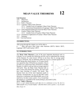 219
MEAN VALUE THEOREMS 12
Unit Structure
12.0 Objectives
12.1 Introduction
12.1.1 Rolle‟s Theorem:
12.1.2 Lagrange‟s Mean Value Theorem
12.1.3 Another Form of Lagrange‟s Mean Value Theorem:
12.1.4 Geometrical Interpretation of Lagrange‟s Mean Value Theorem:
12.1.5 Some Important Deductions from the Mean Value Theorem:
12.2 Cauchy‟s Mean Value Theorem:
12.2.1 Another Form of Cauchy‟s Mean Value Theorem:
12.2.2 Geometrical Application of Cauchy‟s Mean Value Theorem
12.3 Summary
12.4 Unit End Exercise
12.0 OBJECTIVES:
After going through this chapter you will be able to:
 State and prove three mean value theorems (MVT): Rolle‟s MVT,
Lagrange‟s MVT and Cauchy‟s MVT.
12.1 INTRODUCTION:
The Mean Value Theorem is one of the most important theoretical tools in
Calculus. Let us consider the following real life event to understand the concept
of this theorem: If a train travels 120 km in one hour, then its average speed
during is 120 km/hr. The car definitely either has to go at a constant speed of 120
km/hr during that whole journey, or, if it goes slower
(at a speed less than 120 km/hr) at a moment, it has to
go faster (at a speed more than 120 km/hr) at another
moment, in order to end up with an average speed of
120 km/hr. Thus, the Mean Value Theorem tells us
that at some point during the journey, the train must
have been traveling at exactly 120 km/hr. This
theorem form one of the most important results in
Calculus. Geometrically we can say that MVT states
that given a continuous and differentiable curve in an
interval [a, b], there exists a point c ∈ [a, b] such that
the tangent at c is parallel to the secant joining (a, f(a)) and (b, f(b)).
12.1.1 Rolle’s Theorem:
If f is a real valued function such that (i) f is continuous on [a, b], (ii) f is
differentiable in (a, b) and (iii)f(a) = f(b) then there exists a point c  (a, b) such
that  
f c 0
 
 