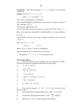 224
Example 10: Show that the equation x x
3
1 0
   where x  has exactly
one real root.
Solution: Let  
f x x x
3
1,
   x 
 
f 0 1 0
   and  
f 1 1 0
 
Since  
f x is a polynomial, it is continuous.
Thus, using Intermediate value theorem, we get, there is a number c between 0
and 1 such that  
f c 0

Thus the given equation has a root.
Now, let if possible  
f x have two roots, say a and b. Then  
f a =  
f b 0
 .
Since  
f x represents a polynomial, it is differentiable on (a, b) and continuous
on a b
,
 
 
Thus by Rolle‟s Theorem there exists a member c between a and b such that
 
f c 0
 
But  
f x x2
3 1,
   x 
 
f x 1

  , x
 
Hence  
f x 0
  for any x, which is a contradiction.
Thus, the equation  
f x = 0 cannot have two real roots.
 The equation x x
3
1 0,
   x  has exactly one root.
Check Your Progress
1. Verify the validity of the conditions and the conclusion of Rolle‟s
Theorem for the function f defined on the intervals as given below:
a) x x
2
3 2
  on 1,2
 
 
b)
x
x
2
6
log
5
 

 
 
 
on 2,3
 
 
c) x
e x
sin

on [0, ]

d)  
x
e x x
sin cos
 on / 4,5 / 4
 
 
 
e)  
x x
2 2
1  on 0,1
 
 
f)    x
x x e
1 3 
  in 1,3
 
 
2. Prove that the equation x x x
3 2
2 3 1 0
    has at least one root
between 1 and 2.
3. Test whether Rolle‟s Theorem holds true for  
x
f = x in  
1
,
1

4. Verify Roll‟s Theorem for the function  
x
f = x
e
x
sin
in  

,
0
5. Show that 0
1
4
3


 x
x has exactly one real solution.
 