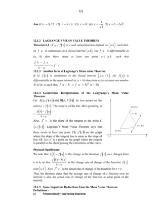 225
Ans:(1) c 3 / 2
 (2) c / 4

 (3) 

c (4)
2
1

c (5) 2
2
3

c
12.1.2 LAGRANGE’S MEAN VALUE THEOREM
Theorem 6.1 : If  
y f x
 is a real valued function defined on a b
,
 
  , such that,
(i) f x is continuous on a closed interval ,
a b , (ii) f x is differentiable in
(a, b) then there exists at least one point ,
c a b such that
f b f a
f c
b a
12.1.3 Another form of Lagrange’s Mean value Theorem:
If (i)  
f x is continuous in the closed interval a a h
,
 

  , (ii)  
f x is
differentiable in the open interval (a, a + h) then there exists at least one number
 in (0, 1) such that, f a h f a hf a h
12.1.4 Geometrical Interpretation of the Langrange’s Mean Value
Theorem:
Let  
   
 
, and ,
A a f a B b f b be two points on the
curve  
y f x
 . The slope m of the line AB is given by, m
=
   
f b f a
b a


Also, f c is the slope of the tangent at the point C
 
 
c f c
, . Lagrange‟s Mean Value Theorem says that
there exists at least one point C  
 
c
f
c, on the graph
where the slope of the tangent line is same as the slope of
line AB. (i.e.) C is a point on the graph where the tangent
is parallel to the chord joining the extremities of the curve.
Physical Significance:
We note that    
f b f a
 is the change in the function  
f x as x changes from
a to b, so that
   
f b f a
b a


is the change rate of change of the function  
f x
over a b
,
 
  . Also f c is the actual rate of change of the function for c
x  .
Thus the theorem states that the average rate of change of a function over an
interval is also the actual rate of change of the function at some point of the
interval.
12.1.5 Some Important Deductions from the Mean Value Theorem:
Definitions:-
(i) Monotonically increasing function:
 