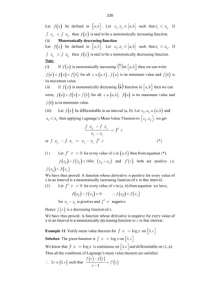 226
Let  
f x be defined in a b
,
 
  . Let 1 2
, ,
x x a b such that 1 2
x x . If
1 2
f x f x then  
f x is said to be a monotonically increasing function.
(ii) Monotonically decreasing function:
Let  
f x be defined in a b
,
 
  . Let 1 2
, ,
x x a b such that 1 2
x x . If
f x f x
1 2
then  
f x is said to be a monotonically decreasing function.
Note:
(i) If  
f x is monotonically increasing  
 in a b
,
 
  then we can write
     
f a f x f b
  for all  
x a b
,
 .  
f a is its minimum value and  
f b is
its maximum value.
(ii) If  
f x is monotonically decreasing  
 function in a b
,
 
  then we can
write,      
f a f x f b
  for all  
x a b
,
 .  
f a is its maximum value and
 
f b is its minimum value.
(iii) Let  
f x be differentiable in an interval (a, b). Let  
x x a b
1 2
, ,
 and
2
1 x
x  then applying Lagrange‟s Mean Value Theorem to x x
1 2
,
 
  , we get
2 1
2 1
f x f x
f c
x x
or 2 1 2 1
f x f x x x f c (*)
(1) Let 0
f x for every value of x in  
a b
, then from equation (*)
   
f x f x
2 1
0
  for  
x x
2 1
 and  
f c
 both are positive i.e.
   
f x f x
2 1

We have thus proved: A function whose derivative is positive for every value of
x in an interval is a monotonically increasing function of x in that interval.
(2) Let 0
f x for every value of x in (a, b) from equation we have,
   
f x f x
2 1
0
     
f x f x
2 1
 
for x x
2 1
 is positive and f c negative.
Hence  
f x is a decreasing function of x.
We have thus proved: A function whose derivative is negative for every value of
x in an interval is a monotonically decreasing function to x in that interval.
Example 11: Verify mean value theorem for log
f x x on e
1,
 
 
Solution: The given function is log
f x x on e
1,
 
 
We know that log
f x x is continuous on e
1,
 
  and differentiable on (1, e).
Thus all the conditions of Lagrange‟s mean value theorem are satisfied.
  
c e
1,
  such that
   
 
f e f
f c
e
1
1




 