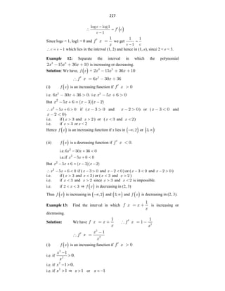 227
 
e
f c
e
log log1
1


 

Since loge = 1, log1 = 0 and
1
f x
x
we get
e c
1 1
1


c e 1
   which lies in the interval (1, 2) and hence in (1, e), since 2 < e < 3.
Example 12: Separate the interval in which the polynomial
x x x
3 2
2 15 36 10 is increasing or decreasing.
Solution: We have,  
f x = x x x
3 2
2 15 36 10
2
6 30 36
f x x x
(i)  
f x is an increasing function if 0
f x
i.e. 2
6 30 36 0.
x x i.e. 2
5 6 0
x x
But x x x x
2
5 6 ( 3)( 2)
    
x x
2
5 6 0
    if ( 3 0
x and x 2 0) or (x 3 0 and
x 2 0)
i.e. if (x 3
 and x 2
 ) or (x 3
 and x 2
 )
i.e. if x 3
 or x < 2
Hence  
f x is an increasing function if x lies in  
,2
 or  
3,
(ii)  
f x is a decreasing function if 0.
f x
i.e. x x
2
6 30 36 0
  
i.e.if x x
2
5 6 0
  
But x x x x
2
5 6 ( 3)( 2)
    
x x
2
5 6 0
    if (x 3 0
  and x 2 0
  ) or (x 3 0
  and x 2 0
  )
i.e. if (x 3
 and x 2
 ) or (x 3
 and x 2
 )
i.e. if x 3
 and x 2
 since x 3
 and x 2
 is impossible.
i.e. if x
2 3
  ⇒  
f x is decreasing in (2, 3)
Thus  
f x is increasing in  
,2
 and  
3, and  
f x is decreasing in (2, 3).
Example 13: Find the interval in which
1
f x x
x
is increasing or
decreasing.
Solution: We have
1
f x x
x 2
1
1
f x
x
2
2
1
x
f x
x
(i)  
f x is an increasing function if 0
f x
i.e. if .
0
1
2
2


x
x
i.e. if .
0
1
2


x
i.e. if 1
2

x ⇒ 1

x or 1


x
 