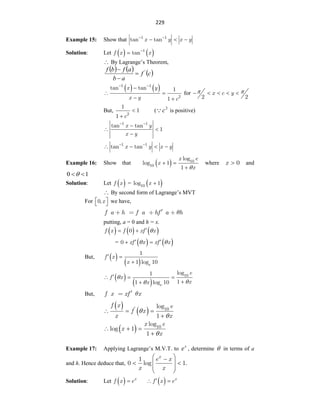 229
Example 15: Show that x y x y
1 1
tan tan
 
  
Solution: Let    
f x x
1
tan

 By Lagrange‟s Theorem,
     
c
f
a
b
a
f
b
f '



   
x y
x y c
1 1
2
tan tan 1
1
 

 
 
for x c y
2 2
 
    
But,
c2
1
1
1


( 2
c
 is positive)
x y
x y
1 1
tan tan
1
 

 

x y x y
1 1
tan tan
 
   
Example 16: Show that  
x e
x
x
10
10
log
log 1
1 
 

where x 0
 and
1
0 

Solution: Let  
f x =  
x
10
log 1

 By second form of Lagrange‟s MVT
For x
0,
 
  we have,
f a h f a hf a h
putting, a = 0 and h = x.
     
f x f xf x
0 

 
=    
xf x xf x
0  
 
 
But,  
  e
f x
x
1
1 log 10
 

 
  e
e
f x
x
x
10
log
1
1
1 log 10




  


But, f x xf x
 
 
f x e
f x
x x
' 10
log
1


  

 
x e
x
x
10
log
log 1
1 
  

Example 17: Applying Lagrange‟s M.V.T. to
x
e , determine  in terms of a
and h. Hence deduce that,
x
e x
x x
1
0 log 1.
 

 
 
 
 
Solution: Let   x
f x e
   x
f x e

 
 
