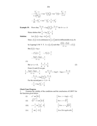231
 
   
1 1
4 4
1 1
3 3
4
tan tan 1
3 1 1
16
1
9
 
 
   


1
3 1
4
tan .
4 3 4
25 6
 

    
Example 19: Prove that,  
b a b a
b
a
b a
log
 
  for a b
0  
Hence deduce that
1 1
4
log
3
4 3
 
Solution: Let  
f x x
log
 in a b
,
 
 
Since  
f x is (i) continuous in a b
,
 
  and (ii) differentiable in (a, b)
by Lagrange‟s M. V. T.  
c a b
,
  such that
   
 
f b f a
f c
b a




But  
f x x
log

 
f x
x
1

   
f c
c
1

 
b a
b a c
log log 1

 

(1)
But ,
b
c
a 

b
c
a
1
1
1

 (2)
From (1) and (2) we get,
b a
b b a a
1 log log 1

 

⇒ log log
b a b a
b a
b a
 
b a b a
b
a
b a
log
 
  
For the second part a = 3, b = 4.
1 1
4
log
3
4 3
  
Check Your Progress
1. Examine the validity of the conditions and the conclusions of LMVT for
the functions given below:
(i) x
e on 0,1 Ans c e
: log( 1)
 
 
 
(ii) x2
4
 on 2,3 Ans c
: 5
 

 
 
(iii) x
x
1
 in 1 , 3
2
Ans c
: 3 2
 

 
 
(iv)
x
1
on 1,1 Ans:Not applicable
 
 
 