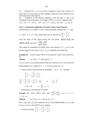 233
(i) Taking  
f x x
 , we can derive Lagrange‟s mean value theorem. In
other words, we may easily see that Lagrange‟s theorem is only a particular case
of Cauchy mean value theorem.
(ii) Usefulness of this theorem depends on the fact that f  and g are
considered at the same point c. If we apply LMVT to „f‟ and „g‟ separately then
f b f a b a f c1
( ) ( ) ( ) ( ),

    
g b g a b a g c2
( ) ( ) ( ) 
   for some  
c c a b
1 2
, ,

12.2.2 Geometrical Application of Cauchy’s Mean Value Theorem:
Geometrically, we consider a curve whose paramedic equations are  
x g t ,

 
y f t ,
 a t b
  . Then, slope of the curve at any point is,
f t
dy
dx g t
Also the slope of the chord joining the end points    
 
a
f
a
g
A , and
   
 
b
f
b
g
B , is given by,
   
   
a
g
b
g
a
f
b
f


Thus under the assumption of Cauchy mean value theorem. If x a b
0
( , )
 such
that the tangent to the curve at g x f x
0 0
[ ( ), ( )] is parallel to the chord AB.
Example 20: Verify Cauchy‟s MVT for the function x 2
and x3
in the interval [1,
2].
Solution: Let  
f x x2
 and let  
g x x3
 .
As  
f x and  
g x are polynomials (i) they are continuous on [1, 2], (ii) they are
differentiable on (1, 2) and (iii) 0
g x for any value in (1, 2)
 Cauchy‟s mean value theorem can be applied.  If 1,2
c such that,
2 1
2 1
f c f f
g c g g
2 2 2
2 3 3
2 2 1 4 1 3
7
8 1
3 2 1
c
c
⇒
c
2 3
3 7

⇒ 14
9 
c c
14
1, 2
9
 Cauchy mean value theorem is verified.
Example 21: Using CMVT show that
b a
c
a b
sin sin
cot ,
cos cos



a c b,
 
a b
0, 0
 
Solution: Let  
f x x
sin
 and  
g x x
cos .

Here,  
f x and  
g x are continuous on [a, b] and differentiable on (a, b) and
for any c in (a, b), thus CMVT can be applied.
 
b
a
c ,

 such that,
f c f b f a
g c g b g a
 