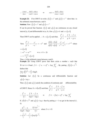 234
c b a
c b a
cos sin sin
sin cos cos
 
 

⇒
b a
c
a b
sin sin
cot
cos cos



Example 22: If in CMVT we write   x
f x e
 and   x
g x e
 show that c is
the arithmetic mean between a and b.
Solution: Now   x
f x e
 and   x
g x e

If can be proved that function  
f x and  
g x are continuous on any closed
interval [a, b] and differentiable in (a, b). Also  
g x 0
  and  
x a b
,

Then CMVT can be applied. ∃  
c a b
,
 such that,
f c f b f a
g c g b g a
Now 2
c
c
c
f c e
e
g c e
and
   
   
b a
a b
b a
f b f a e e
e
g b g a e e

 
 
  
 
where
 
c a b
,

b
a
c
e
e 



 2
⇒ 2
a b c
 
a b
c a b
,
2

  
Thus, c is the arithmetic mean between a and b.
Example 23: Using CMVT prove that there exists a number c such that
b
c
a 


0 and log b
f b f a cf c
a
. By putting   n
f x x
1

deduce that
lim
n
.
log
1
1
b
b
n n






 
Solution: Let  
f x be a continuous and differentiable function and
 
g x x
log .

Then  
f x and  
g x satisfy the condition of continuity and differentiability
of CMVT. Hence ∃  
b
a
c ,
 such that,
f c f b f a
g c g b g a
1 log log
f c f b f a
c b a
⇒ ( ) log b
f b f a cf c
a
If   n
x
x
f
1
 and  
g x x
log
 then by putting a = 1 we get in the interval (1,
b)
1
1
1
(1 )
1
log log1 1
n
n n c
b
b c
where b
c 

1
∴  
n n
n b b c
1 1
1 log .
 
 
 
 
 
 