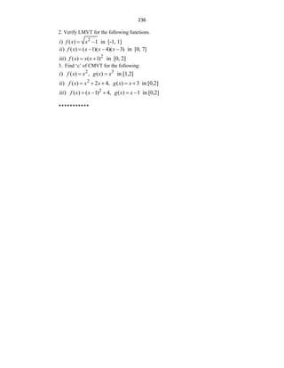 236
2. Verify LMVT for the following functions.
2
) ( ) 1 in [-1, 1]
i f x x
 
) ( ) ( 1)( 4)( 3) in [0, 7]
ii f x x x x
   
2
) ( ) ( 1) in [0, 2]
iii f x x x
 
3. Find „c‟ of CMVT for the following:
2 3
) ( ) , ( ) in [1,2]
i f x x g x x
 
2
) ( ) 2 4, ( ) 3 in [0,2]
ii f x x x g x x
    
2
) ( ) ( 1) 4, ( ) 1 in [0,2]
iii f x x g x x
    
***********
 