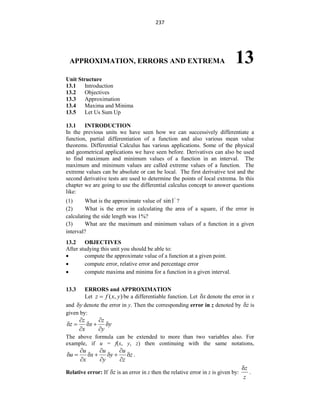 237
APPROXIMATION, ERRORS AND EXTREMA 13
Unit Structure
13.1 Introduction
13.2 Objectives
13.3 Approximation
13.4 Maxima and Minima
13.5 Let Us Sum Up
13.1 INTRODUCTION
In the previous units we have seen how we can successively differentiate a
function, partial differentiation of a function and also various mean value
theorems. Differential Calculus has various applications. Some of the physical
and geometrical applications we have seen before. Derivatives can also be used
to find maximum and minimum values of a function in an interval. The
maximum and minimum values are called extreme values of a function. The
extreme values can be absolute or can be local. The first derivative test and the
second derivative tests are used to determine the points of local extrema. In this
chapter we are going to use the differential calculus concept to answer questions
like:
(1) What is the approximate value of sin1 ?
(2) What is the error in calculating the area of a square, if the error in
calculating the side length was 1%?
(3) What are the maximum and minimum values of a function in a given
interval?
13.2 OBJECTIVES
After studying this unit you should be able to:
 compute the approximate value of a function at a given point.
 compute error, relative error and percentage error
 compute maxima and minima for a function in a given interval.
13.3 ERRORS and APPROXIMATION
Let ( , )
z f x y
 be a differentiable function. Let x
 denote the error in x
and y
 denote the error in y. Then the corresponding error in z denoted by z
 is
given by:
z z
z x y
x y
 
    
 
The above formula can be extended to more than two variables also. For
example, if u = f(x, y, z) then continuing with the same notations,
u u u
u x y z
x y z
  
      
  
.
Relative error: If z
 is an error in z then the relative error in z is given by:
z
z

.
 
