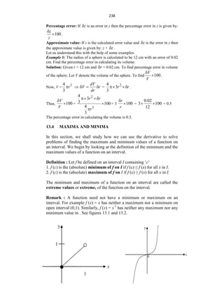 238
Percentage error: If z
 is an error in z then the percentage error in z is given by:
100
z
z

 .
Approximate value: If z is the calculated error value and z
 is the error in z then
the approximate value is given by: z + z
 .
Let us understand this with the help of some examples:
Example 1: The radius of a sphere is calculated to be 12 cm with an error of 0.02
cm. Find the percentage error in calculating its volume.
Solution: Given r = 12 cm and r
 = 0.02 cm. To find percentage error in volume
of the sphere. Let V denote the volume of the sphere. To find 100
V
V

 .
Now, V =
3
4
3
r
 
dV
V r
dr
   =
2
3
4
3
r r
  .
Thus, 100
V
V

 =
2
3
4
3 1
4
3
00
3
r
r
r





= 3 100
r
r

 =
0.02
3 100
12
  = 0.5
The percentage error in calculating the volume is 0.5.
13.4 MAXIMA AND MINIMA
In this section, we shall study how we can use the derivative to solve
problems of finding the maximum and minimum values of a function on
an interval. We begin by looking at the definition of the minimum and the
maximum values of a function on an interval.
Definition : Let f be defined on an interval I containing „c‟
1. f (c) is the (absolute) minimum of f on I if f (c) ≤ f (x) for all x in I.
2. f (c) is the (absolute) maximum of f on I if f (c) ≥ f (x) for all x in I.
The minimum and maximum of a function on an interval are called the
extreme values or extreme, of the function on the interval.
Remark : A function need not have a minimum or maximum on an
interval. For example f (x) = x has neither a maximum nor a minimum on
open interval (0,1). Similarly, f (x) = x 3
has neither any maximum nor any
minimum value in . See figures 13.1 and 13.2.
 