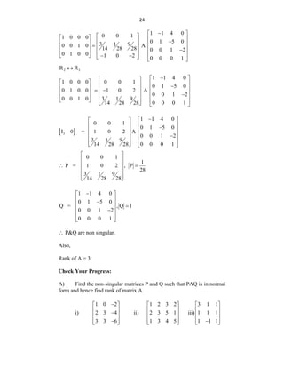 24
1 1 4 0
0 0 1
1 0 0 0
0 1 5 0
3 9
1
0 0 1 0 A
14 28 28 0 0 1 2
0 1 0 0 1 0 2 0 0 0 1

 
 
   
  
   
  
   

 
   
   
   
2 3
R R

1 1 4 0
1 0 0 0 0 0 1
0 1 5 0
0 1 0 0 1 0 2 A
0 0 1 2
0 0 1 0 3 9
1
0 0 0 1
14 28 28

 
 
   
  
   
 
 
   

 
   
   
   
 
3
1 1 4 0
0 0 1
0 1 5 0
I 0 = 1 0 2 A
0 0 1 2
3 9
1
0 0 0 1
14 28 28

 
 
 
  
 
 
 

 
 
 
   
0 0 1
1
P = 1 0 2 , P
28
3 9
1
14 28 28
 
 
 
 
 
 
 
1 1 4 0
0 1 5 0
Q = , Q 1
0 0 1 2
0 0 0 1

 
 

  
 

 
 
 P&Q are non singular.
Also,
Rank of A = 3.
Check Your Progress:
A) Find the non-singular matrices P and Q such that PAQ is in normal
form and hence find rank of matrix A.
i)
1 0 2
2 3 4
3 3 6

 
 

 
 

 
ii)
1 2 3 2
2 3 5 1
1 3 4 5
 
 
 
 
 
iii)
3 1 1
1 1 1
1 1 1
 
 
 
 

 
 