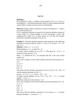 240
Fig 13.4
Definition :
If f is defined at c, then c is called a critical number if f if f ' (c) = 0 or f’ is
not defined at c. The following theorem which we state without proof tells
us that relative extreme can occur only at critical points.
Theorem: If f has a relative minimum or relative maximum at x= c, then c
is a critical number of f.
If f is a continuous function on interval [a,b], then the absolute extrema of
f occur either at a critical number or at the end points a and b. By
comparing the values of f at these points we can find the absolute
maximum or absolute minimum of f on [a, b].
Example 2 : Find the absolute maximum and minimum of the following
functions in the given interval. (i) f(x) = x2
on [–3, 3] (ii) f(x) = 3x4
– 4x3
on [–1, 2]
Solution : (i) f(x) = x2
, x [–3,3]
Differentiating w.r.t. x., we get f´(x) = 2x
To obtain critical numbers we set f´(x) = 0. This gives 2x = 0 or x = 0
which lies in the interval (–3,3).
Since f ' is defined for all x, we conclude that this is the only critical
number of f.
Let us now evaluate f at the critical number and at the end of points of [–
3,3].
f (–3) = 9
f (0) = 0
f (3) = 9
This shows that the absolute maximum of f on [–3,3] is f (–3) = f(3) = 9
and the absolute minimum is f (0) = 0
(ii) f(x) = 3x4
– 4x3
x [–1, 2] f´(x) = 12x3
– 12 x
To obtain critical numbers, we set f’ (x) = 0 or 12x3
– 12 x = 0 which
implies x = 0 or x = 1.
Both these values lie in the interval (–1, 2)
Let us now evaluate f at the critical number and at the end points of [–1,2]
f (–1) = 7
f (0) = 0
f (1) = –1
f (2) = 16
This shows that the absolute maximum 16 of f occurs at x = 2 and the
absolute minimum – 1 occurs at x = 1.
 