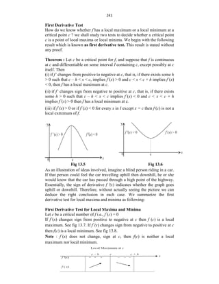 241
First Derivative Test
How do we know whether f has a local maximum or a local minimum at a
critical point c ? we shall study two tests to decide whether a critical point
c is a point of local maxima or local minima. We begin with the following
result which is known as first derivative test. This result is stated without
any proof.
Theorem : Let c be a critical point for f, and suppose that f is continuous
at c and differentiable on some interval I containing c, except possibly at c
itself. Then
(i) if f´ changes from positive to negative at c, that is, if there exists some h
> 0 such that c – h < x < c, implies f´(x) > 0 and c < x < c + h implies f´(x)
< 0, then f has a local maximum at c.
(ii) if f´ changes sign from negative to positive at c, that is, if there exists
some h > 0 such that c – h < x < c implies f´(x) < 0 and c < x < c + h
implies f´(x) > 0 then f has a local minimum at c.
(iii) if f´(x) > 0 or if f´(x) < 0 for every x in I except x = c then f (c) is not a
local extremum of f.
Fig 13.5 Fig 13.6
As an illustration of ideas involved, imagine a blind person riding in a car.
If that person could feel the car travelling uphill then downhill, he or she
would know that the car has passed through a high point of the highway.
Essentially, the sign of derivative f '(x) indicates whether the graph goes
uphill or downhill. Therefore, without actually seeing the picture we can
deduce the right conclusion in each case. We summarize the first
derivative test for local maxima and minima as following:
First Derivative Test for Local Maxima and Minima
Let c be a critical number of f i.e., f´(c) = 0
If f´(x) changes sign from positive to negative at c then f (c) is a local
maximum. See fig 13.7. If f´(x) changes sign from negative to positive at c
then f(c) is a local minimum. See fig 13.8.
Note : f´(x) does not change, sign at c, then f(c) is neither a local
maximum nor local minimum.
 