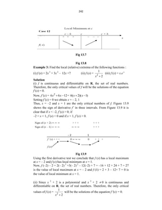 242
Fig 13.7
Fig 13.8
Example 3: Find the local (relative) extrema of the following functions :
(i) f (x) = 2x 3
+ 3x 2
– 12x +7 (ii) f (x) = 2
1
2
x 
(iii) f (x) = x.e x
Solution
(i) f is continuous and differentiable on R, the set of real numbers.
Therefore, the only critical values of f will be the solutions of the equation
f´(x) = 0.
Now, f´(x) = 2
6 6 12
x x
  = 6( 2)( 1)
x x
 
Setting f´(x) = 0 we obtain x = – 2, 1
Thus, x = –2 and x = 1 are the only critical numbers of f. Figure 13.9
shows the sign of derivative f´ in three intervals. From Figure 13.9 it is
clear that if x < –2, f´(x) > 0; if
–2 < x < 1, f´(x) < 0 and if x > 1, f´(x) > 0.
Fig 13.9
Using the first derivative test we conclude that f (x) has a local maximum
at x = – 2 and f (x) has local minimum at x = 1.
Now, f (–2) – 2 = 2(– 2) 3
+3(– 2) 2
– 12(–2) + 7 = –16 + 12 + 24 + 7 = 27
is the value of local maximum at x = – 2 and f (1) = 2 + 3 – 12+ 7 = 0 is
the value of local minimum at x = 1.
(ii) Since x 2
+ 2 is a polynomial and x 2
+ 2  0 is continuous and
differentiable on R, the set of real numbers. Therefore, the only critical
values of f (x) = 2
1
2
x 
will be the solutions of the equation f '(x) = 0.
 