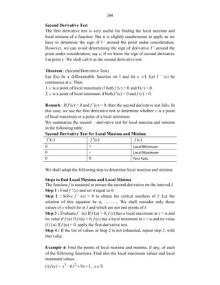 244
Second Derivative Test
The first derivative test is very useful for finding the local maxima and
local minima of a function. But it is slightly cumbersome to apply as we
have to determine the sign of f ' around the point under consideration.
However, we can avoid determining the sign of derivative f ' around the
point under consideration, say c, if we know the sign of second derivative
f at point c. We shall call it as the second derivative test.
Theorem : (Second Derivative Test)
Let f(x) be a differentiable function on I and let c I. Let f ´ (x) be
continuous at c. Then
1. c is a point of local maximum if both f '(c) = 0 and f (c) < 0.
2. c is a point of local minimum if both f '(c) = 0 and f (c) > 0.
Remark : If f´(c) = 0 and f´´(c) = 0, then the second derivative test fails. In
this case, we use the first derivative test to determine whether c is a point
of local maximum or a point of a local minimum.
We summarize the second – derivative test for local maxima and minima
in the following table.
Second Derivative Test for Local Maxima and Minima
( )
f c
 ( )
f c
 ( )
f c
0 + Local Minimum
0 - Local Maximum
0 0 Test Fails
We shall adopt the following step to determine local maxima and minima.
Steps to find Local Maxima and Local Minima
The function f is assumed to posses the second derivative on the interval I.
Step 1 : Find f ' (x) and set it equal to 0.
Step 2 : Solve f ' (x) = 0 to obtain the critical numbers of f. Let the
solution of this equation be α, ………. We shall consider only those
values of x which lie in I and which are not end points of I.
Step 3 : Evaluate f ´ (α) If f (α) < 0, f (x) has a local maximum at x = α and
its value if f (α) If f (α) > 0, f (x) has a local minimum at x = α and its value
if f (α) If f (α) = 0, apply the first derivative test.
Step 4 : If the list of values in Step 2 is not exhausted, repeat step 3, with
that value.
Example 4: Find the points of local maxima and minima, if any, of each
of the following functions. Find also the local maximum values and local
minimum values.
(i) f (x) = 3 2
6 9 1
x
x x
   , x
 