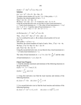 245
(ii) f(x) = 3 2 2
2 ( 0),
x ax a x a x
   
Solution:
(i) f ´ (x) = 2
3 12 9
x x
  = 3( 1)( 3)
x x
 
To obtain critical number of f, we set f ´ (x) = 0 this yields x = 1, 3.
Therefore, the critical number of f are x = 1, 3.
Now f ´ (x) = 6x – 12 = 6(x – 2)
We have f ´ (1) = 6(1 – 2) = – 6 < 0 and f (3) = 6(3 – 2) = 6 > 0.
Using the second derivative test, we see that f (x) has a local maximum at
x = 1 and a local minimum at x = 3. The value of local maximum at x = 1 is f
(1) = 1– 6+ 9 +1 = 5 and the value of local minimum at x = 3 is
f (3) = 33
– 6(3)2
+ 9(3) + 1 = 27 – 54 + 27 + 1 = 1.
(ii) We have f(x) = 3 2 2
2 ( 0)
x ax a x a
  
Thus, 2 2
( ) 3 4 (3 )( )
ax a x a
f x x x a
      
As f '(x) is defined for each x R, to obtain critical number of f we set
f '(x) = 0.
This yields x = a/3 or x = a.
Therefore, the critical numbers of f and a/3 and a. Now, ( )
f a
 = 6x – 4a.
We have ( / 3) 6( / 3) 4 2 0
f a a a a
     
and ( ) 6 4 2 0
f a a a a
    
Using the second derivative test, we see that f(x) has a local maximum at x
= a/3 and a local minimum at x = a.
The value of local maximum at / 3
x a
 is 3
4
( / 3)
27
f a a
 and the value
of local minimum at x = a is ( ) 0
f a  .
Check Your Progress
1. Find the absolute maximum and minimum of the following functions in
the given intervals.
(i) f(x) = 4 – 7 x + 3 on [–2, 3]
(ii) f(x) =
3
2
x
x 
on [–1,1]
2. Using first derivative test find the local maxima and minima of the
following functions.
(i) 3
( ) 12
f x x x
  (ii)
2
( ) , 0
2
x
f x x
x
  
3. Use second derivative test to find the local maxima and minima of the
following functions.
(i) 3 2
( ) 2 1,
f x x x x x
     (ii) ( ) 2 1 , 1
f x x x x
   
 