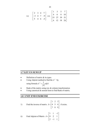 25
iv)
2 3 4 7
3 4 7 9
5 4 6 5
 
 
 
 
 

 
(v)
1 3 5 7
4 6 8 10
15 27 39 51
6 12 18 24
 
 
 
 
 
 
1.7 LET US SUM UP
 Definition of matrix & its types.
 Using Adjoint method to find the 1
A
by
using formula 1 1
A adjA
A


 Rank of the matrix using row & column transformation
 Using canonical & normal form to find Rank of matrix.
1.8 UNIT END EXERCISE
1) Find the inverse of matrix
1 2 3
4 5 6
7 8 9
A
 
 
  
 
 
if exists.
ii) Find Adjoint of Matrix
1 1 1
0 2 1
2 1 1
A

 
 
  
 

 
 