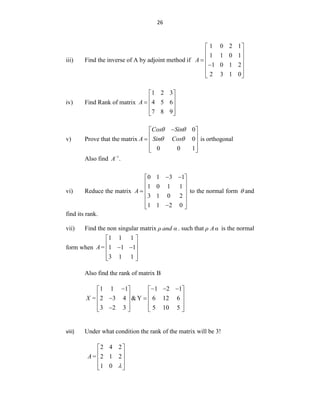 26
iii) Find the inverse of A by adjoint method if
1 0 2 1
1 1 0 1
1 0 1 2
2 3 1 0
A
 
 
 

 

 
 
iv) Find Rank of matrix
1 2 3
4 5 6
7 8 9
A
 
 
  
 
 
v) Prove that the matrix
0
0
0 0 1
Cos Sin
A Sin Cos

 
 
  
 
 
 
  is orthogonal
Also find 1
.
A
vi) Reduce the matrix
0 1 3 1
1 0 1 1
3 1 0 2
1 1 2 0
A
 
 
 
 

 
 

 
to the normal form  and
find its rank.
vii) Find the non singular matrix ρ and α . such that ρ Aα is the normal
form when
1 1 1
1 1 1
3 1 1
A=
 
 
 
 
 
 
Also find the rank of matrix B
1 1 1 1 2 1
2 3 4 &Y 6 12 6
3 2 3 5 10 5
X =
   
   
   
 
   
   

   
viii) Under what condition the rank of the matrix will be 3!
2 4 2
2 1 2
1 0
A=

 
 
 
 
 
 