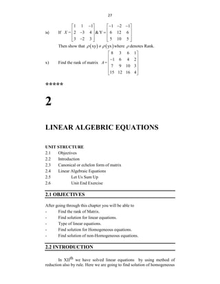 27
ix) If
1 1 1 1 2 1
2 3 4 &Y 6 12 6
3 2 3 5 10 5
X =
   
   
   
 
   
   

   
Then show that    
xy yx
 
 where  denotes Rank.
x) Find the rank of matrix
8 3 6 1
1 6 4 2
7 9 10 3
15 12 16 4
A=
 
 

 
 
 
 
*****
2
LINEAR ALGEBRIC EQUATIONS
UNIT STRUCTURE
2.1 Objectives
2.2 Introduction
2.3 Canonical or echelon form of matrix
2.4 Linear Algebraic Equations
2.5 Let Us Sum Up
2.6 Unit End Exercise
2.1 OBJECTIVES
After going through this chapter you will be able to
- Find the rank of Matrix.
- Find solution for linear equations.
- Type of linear equations.
- Find solution for Homogeneous equations.
- Find solution of non-Homogeneous equations.
2.2 INTRODUCTION
In XIIth we have solved linear equations by using method of
reduction also by rule. Here we are going to find solution of homogeneous
 
