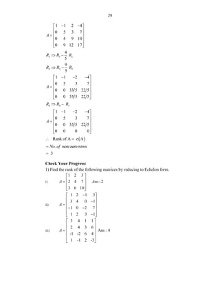 29
1 1 2 4
0 5 3 7
0 4 9 10
0 9 12 17
A
 
 
 
 

 
 
 
3 3 2
4
5
R R R
 
4 4 2
9
5
R R R
 
1 1 2 4
0 5 3 7
0 0 33 5 22 5
0 0 33 5 22 5
A
  
 
 
 

 
 
 
4 4 3
R R R
 
1 1 2 4
0 5 3 7
0 0 33 5 22 5
0 0 0 0
A
  
 
 
 

 
 
 
 
Rank of A e A
 
. non-zero rows
No of

3

Check Your Progress:
1) Find the rank of the following matrices by reducing to Echelon form.
i)
1 2 3
2 4 7 : 2
3 6 10
A Ans
 
 
  
 
 
ii)
1 2 1 3
3 4 0 1
1 0 2 7
1 2 3 1
A

 
 

 

 
 
 

 
iii)
3 4 1 1
2 4 3 6
Ans : 4
-1 -2 6 4
1 -1 2 -3
A
 
 
 

 
 
 
 