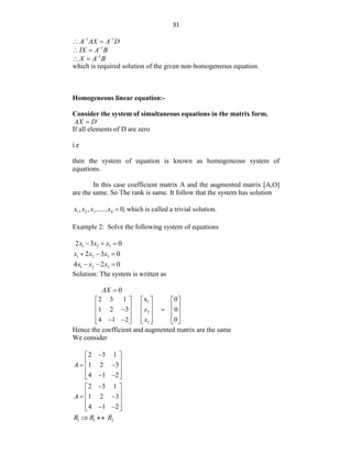 31
1 1
A AX A D
 
 
1
IX A B

 
1
X A B

 
which is required solution of the given non-homogeneous equation.
Homogeneous linear equation:-
Consider the system of simultaneous equations in the matrix form.
AX D

If all elements of D are zero
i.e
then the system of equation is known as homogeneous system of
equations.
In this case coefficient matrix A and the augmented matrix [A,O]
are the same. So The rank is same. It follow that the system has solution
1 2 3 4
, , ....... 0,
x x x x  which is called a trivial solution.
Example 2: Solve the following system of equations
1 2 3
2 3 0
x x x
  
1 2 3
2 3 0
x x x
  
1 2 3
4 2 0
x x x
  
Solution: The system is written as
0
AX 
1
2
3
2 3 1 x 0
1 2 3 0
4 1 2 0
x
x
     
     
 
     
     
 
     
Hence the coefficient and augmented matrix are the same
We consider
2 3 1
1 2 3
4 1 2
A

 
 
 
 
 
 
 
2 3 1
1 2 3
4 1 2
A

 
 
 
 
 
 
 
1 1 2
R R R
 
 