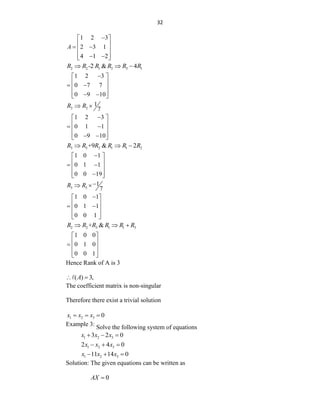 32
1 2 3
2 3 1
4 1 2
A

 
 
 
 
 
 
 
2 2 1 3 3 1
-2 & 4
R R R R R R
  
1 2 3
0 7 7
0 9 10

 
 
 
 
 
 
 
2 2
1
7
R R
 
1 2 3
0 1 1
0 9 10

 
 
 
 
 
 
 
3 3 2 1 1 2
+9 & 2
R R R R R R
  
1 0 1
0 1 1
0 0 19

 
 
 
 
 

 
3 3
1
7
R R 
 
1 0 1
0 1 1
0 0 1

 
 
 
 
 
 
2 2 3 1 1 3
+ &
R R R R R R
  
1 0 0
0 1 0
0 0 1
 
 
  
 
 
Hence Rank of A is 3
( ) 3,
A
 
The coefficient matrix is non-singular
Therefore there exist a trivial solution
1 2 3 0
x x x
  
Example 3:
Solve the following system of equations
1 2 3
3 2 0
x x x
  
1 2 3
2 4 0
x x x
  
1 2 3
11 14 0
x x x
  
Solution: The given equations can be written as
0
AX 
 