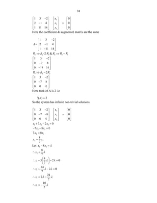 33
1
2
3
1 3 2 x 0
2 1 4 0
1 11 14 0
x
x

     
     
 
     
     
     
Here the coefficient & augmented matrix are the same
1 3 2
2 1 4
1 11 14
A

 
 
 
 
 

 
2 2 1 3 3 1
-2 &
R R R R R R
  
1 3 2
0 7 8
0 14 16

 
 

 
 

 
3 3 2
2
R R R
 
1 3 2
0 7 8
0 0 0

 
 

 
 
 
Here rank of A is 2 i.e
( ) 2
A 
So the system has infinite non-trivial solutions.
1
2
3
1 3 2 x 0
0 7 8 0
0 0 0 0
x
x

     
     
  
     
     
     
1 2 3
3 2 0
x x x
  
2 3
7 8 0
x x
  
2 3
7 8
x x

2 3
8
7
x x

Let 3 3
8
x x 
 
2
8
7
x 
 
1
8
3 2 0
7
x  
 
   
 
 
1
24
2 0
7
x  
   
1
24
2
7
x  
  
1
10
7
x 
  
 