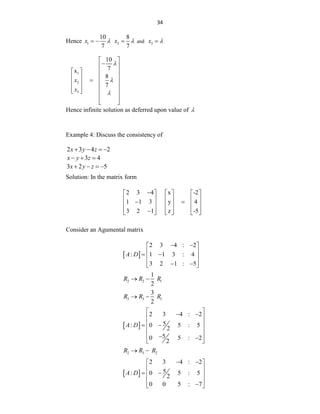 34
Hence 1
10
7
x 
  2
8
7
x 
 and 3
x 

1
2
3
10
7
x
8
7
x
x



 

 
   
   

   
   
 
 
 
 
Hence infinite solution as deferred upon value of 
Example 4: Discuss the consistency of
2 3 4 2
x y z
   
3 4
x y z
  
3 2 5
x y z
   
Solution: In the matrix form
2 3 4 x -2
1 1 3 y 4
3 2 1 z -5

     
     
 
     
     

     
Consider an Agumental matrix
 
2 3 4 : 2
: 1 1 3 : 4
3 2 1 : 5
A D
 
 
 
 
 
 
 
 
2 2 1
1
2
R R R
 
3 3 1
3
2
R R R
 
 
2 3 4 : 2
5
: 0 5 : 5
2
5
0 5 : 2
2
A D
 
 
 
 
 
 
 
 
 
2 3 2
R R R
 
 
2 3 4 : 2
5
: 0 5 : 5
2
0 0 5 : 7
A D
 
 
 
 
 
 

 
 