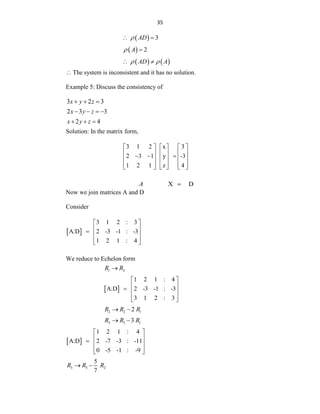 35
   3
AD
 
  2
A
 
    
AD A
 

 The system is inconsistent and it has no solution.
Example 5: Discuss the consistency of
3 2 3
x y z
  
2 3 3
x y z
   
2 4
x y z
  
Solution: In the matrix form,
3 1 2 x 3
2 3 1 y -3
1 2 1 z 4
     
     
  
     
     
     
X D
A 
Now we join matrices A and D
Consider
 
3 1 2 : 3
A:D 2 -3 -1 : -3
1 2 1 : 4
 
 
  
 
 
We reduce to Echelon form
1 3
R R

 
1 2 1 : 4
A:D 2 -3 -1 : -3
3 1 2 : 3
 
 
  
 
 
2 2 1
2
R R R
 
3 3 1
3
R R R
 
 
1 2 1 : 4
A:D 2 -7 -3 : -11
0 -5 -1 : -9
 
 
  
 
 
3 3 2
5
7
R R R
 
 