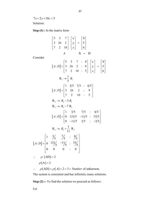 37
7 2 10 5
x y z
  
Solution:
Step (1) : In the matrix form
5 3 7 x 4
3 26 2 y 5
7 2 10 z 6
     
     

     
     
     
X D
A 
Consider
 
5 3 7 : 4 x 4
: 3 26 2 : 9 y 5
7 2 10 : 5 z 6
A D
     
     
 
     
     
     
1 1
1
R
5
R

 
1 3 5 7 5 : 4 5
: 3 26 2 : 9
7 2 10 : 5
A D
 
 
  
 
 
2 2 1
R 3
R R
 
3 3 1
R 7 R
R
 
 
1 3 5 7 5 : 4 5
: 0 121 5 11 5 : 33 5
0 11 5 1 5 : 3 5
A D
 
 
 
 
 
 
 
3 3 2
1
R R
11
R
 
 
3 7 4
1 :
5 5 5
33
121 11
: 0 :
5 5 5
0 0 0 : 0
A D
 
 
 


 
 
 
 
 
AD 2

 
 
A 2
 
   
AD 2 3 of unknowns
A Number
 
    
The system is consistent and has infinitely many solutions.
Step (2) :- To find the solution we proceed as follows:
Let
 