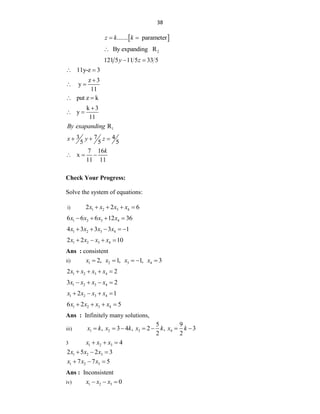 38
 
....... parameter
z k k
 
2
By expanding R

121 5 11 5 33 5
y z
 
11y-z 3
 
z 3
y
11

 
put z k
 
k 3
y
11

 
1
R
By exapanding
3 7 4
5 5 5
x y z
  
7 16
x
11 11
k
  
Check Your Progress:
Solve the system of equations:
i) 1 2 3 4
2 2 6
x x x x
   
1 2 3 4
6 6 6 12 36
x x x x
   
1 2 3 4
4 3 3 3 1
x x x x
    
1 2 3 4
2 2 10
x x x x
   
Ans : consistent
ii) 1 2 3 4
2, 1, 1, 3
x x x x
    
1 2 3 4
2 2
x x x x
   
1 2 3 4
3 2
x x x x
   
1 2 3 4
2 1
x x x x
   
1 2 3 4
6 2 5
x x x x
   
Ans : Infinitely many solutions,
iii) 1 2 3 4
5 9
, 3 4 , 2 , 3
2 2
x k x k x k x k
      
3 1 2 3 4
x x x
  
1 2 3
2 5 2 3
x x x
  
1 2 3
7 7 5
x x x
  
Ans : Inconsistent
iv) 1 2 3 0
x x x
  
 