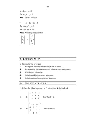 39
1 2 3
2 0
x x x
  
1 2 3
2 3 0
x x x
  
Ans: Trivial Solution.
v) 1 2 3
2 3 0
x x x
  
1 2 3
2 4 7 0
x x x
  
1 2 3
3 6 10 0
x x x
  
Ans : Definitely many solution
1
2
3
x
1
2
0
x
x


 
   

   

   
 
   
 
2.5 LET US SUM UP
In this chapter we have learn
 Using row echelon from finding Rank of matrix.
 Representing linear equation m x n in to argumented matrix.
 Consistency of matrix.
 Solution of Homogeneous equations.
 Solution of non homogeneous equations.
2.6 UNIT END EXERCISE
1) Reduce the following matrix in Echolon form & find its Rank.
i)
1 3 6 1
1 4 5 1
1 5 4 3
A Ans : Rank = 2

 
 
 

 
 
 
ii)
1 2 1 3
4 1 2 1
3 1 1 2
1 2 0 1
A Ans : Rank = 3

 
 
 

 

 
 
 