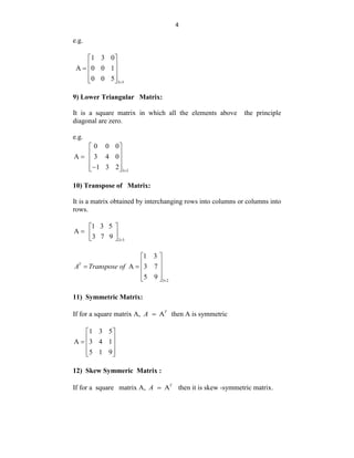 4
e.g.
3 3
1 3 0
A 0 0 1
0 0 5 
 
 
  
 
 
9) Lower Triangular Matrix:
It is a square matrix in which all the elements above the principle
diagonal are zero.
e.g.
3 3
0 0 0
A 3 4 0
1 3 2 
 
 
  
 

 
10) Transpose of Matrix:
It is a matrix obtained by interchanging rows into columns or columns into
rows.
2 3
1 3 5
A
3 7 9 
 
  
 
3 2
1 3
A 3 7
5 9
T
A Transpose of

 
 
   
 
 
11) Symmetric Matrix:
If for a square matrix A, AT
A  then A is symmetric
1 3 5
A 3 4 1
5 1 9
 
 
  
 
 
12) Skew Symmeric Matrix :
If for a square matrix A, AT
A  then it is skew -symmetric matrix.
 