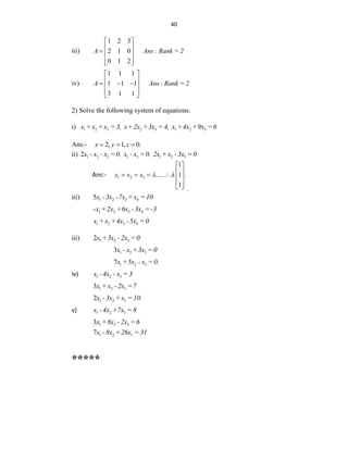 40
iii)
1 2 3
2 1 0
0 1 2
A Ans : Rank = 2
 
 
  
 
 
iv)
1 1 1
1 1 1
3 1 1
A Ans : Rank = 2
 
 
  
 
 
 
2) Solve the following system of equations.
i) 1 2 3 2 3 1 2 3
x +x +x = 3, x+2x +3x = 4, x +4x +9x =6
Ans:- 2, 1, 0.
x y z
  
ii) 1 2 3 1 3 1 2 3
2x - x - x =0, x - x =0, 2x +x -3x =0
Ans:- 1 2 3
1
..... 1 .
1
x x x  
 
 
     
 
  .
iii) 1 2 3 4
5x -3x -7x +x =10
1 2 3 4
-x +2x +6x -3x = -3
1 2 3 4
x +x +4x -5x =0
iii) 1 2 3
2x +3x - 2x =0
1 2 3
3x - x +3x =0
1 2 3
7x +5x - x =0.
iv) 1 2 3
x -4x - x = 3
1 2 3
3x +x -2x =7
1 2 3
2x -3x +x =10.
v) 1 2 3
x -4x +7x = 8
1 2 3
3x +8x -2x =6
1 2 3
7x -8x +26x = 31
*****
 