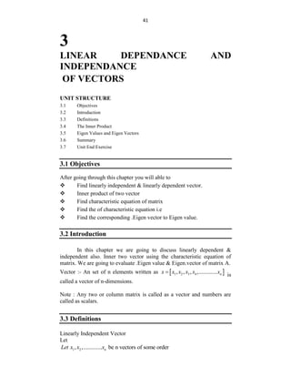 41
3
LINEAR DEPENDANCE AND
INDEPENDANCE
OF VECTORS
UNIT STRUCTURE
3.1 Objectives
3.2 Introduction
3.3 Definitions
3.4 The Inner Product
3.5 Eigen Values and Eigen Vectors
3.6 Summary
3.7 Unit End Exercise
3.1 Objectives
After going through this chapter you will able to
 Find linearly independent & linearly dependent vector.
 Inner product of two vector
 Find characteristic equation of matrix
 Find the of characteristic equation i.e
 Find the corresponding .Eigen vector to Eigen value.
3.2 Introduction
In this chapter we are going to discuss linearly dependent &
independent also. Inner two vector using the characteristic equation of
matrix. We are going to evaluate .Eigen value & Eigen.vector of matrix A.
Vector :- An set of n elements written as  
1 2 3 4
, , , ,............. n
x x x x x x

is
called a vector of n-dimensions.
Note : Any two or column matrix is called as a vector and numbers are
called as scalars.
3.3 Definitions
Linearly Independent Vector
Let
1 2
, ,............. be n vectors of some order
n
Let x x x
 