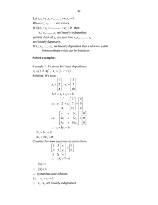 42
1 1 2 2 n
Let c c ........... c 0
n
x x x
   
1 2
c , , ...... are scalars.
Where c
1 2 n
If (i) c .............. c 0 then
c
   
1 2
x , , ........ are linearly independent
n
x x
i 1 2
and (ii) if not all c are zero then , ,.......... n
x x x
are linearly dependent
1 2
If x , ,......... are linearly dependent then a relation exists
n
x x
between them which can be found out
Solved examples:-
Example 1: Examine for linear dependence
   
1 2
1 2 4 , x 3 7 10
T T
x  
Solution: We have,
1 2
1 3
2 , x 7
4 10
x
   
   
 
   
   
   
1 1 2 0
Let c x c x
 
1 2
1 3 0
. . 2 7 0
4 10 0
i e c c
     
     
 
     
     
     
1 1
1 2
1 2
3 0
. . 2 7 0
4 10 0
c c
i e c c
c c

   
   
 
   
   

   
1 2
3 0
c c
  
1 2
2 7 0
c c
 
1 2
4 10 0
c c
 
Consider first two equations in matrix form.
1
2
1 3 0
2 7 0
c
c
 
   

 
   
   
 
X 0
A 
A 7 6
  
A 1

A 0
 
system has zero solution.

1 2
i.e. c 0
c
 
1 2
x , x are linearly independent

 