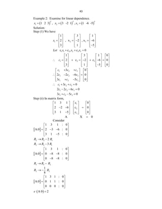 43
Example 2: Examine for linear dependence.
     
1 2 3
1 2 3 , 3 -2 1 , 1 -6 -5
T T T
x x x
  
Solution:
Step (1) We have
1 2 3
1 3 1
2 , x 2 , x 6
3 1 5
x
     
     
    
     
     

     
1 1 21 2 3 3
c c c 0
Let x x x
  
1 2 3
1 3 1 0
2 c 2 c 6 0
3 1 5 0
c
       
       
       
       
       

       
1 2 3
1 2 3
1 2 3
3 0
2 2 6 0
3 5 0
c c c
c c c
c c c
 
   
   
   
   
   
 
   
1 2 3
3 0
c c c
   
1 2 3
2 2 6 0
c c c
  
1 2 3
3 5 0
c c c
  
Step (ii) In matrix form,
1
2
3
1 3 1 c 0
2 2 6 c 0
3 1 5 c 0
     
     
  
     
     

     
A X 0

Consider
 
1 3 1 : 0
A:0 2 3 6 : 0
3 1 5 : 0
 
 
  
 
 

 
2 2 1
2
R R R
 
3 3 1
3
R R R
 
 
1 3 1 : 0
A:0 0 8 8 : 0
0 8 8 : 0
 
 
  
 
 
 
 
3 3 2
R R R
 
2 2
1
8
R R
 
 
1 3 1 : 0
A:0 0 1 1 : 0
0 0 0 : 0
 
 
  
 
 
 
A 0 2
e 
 