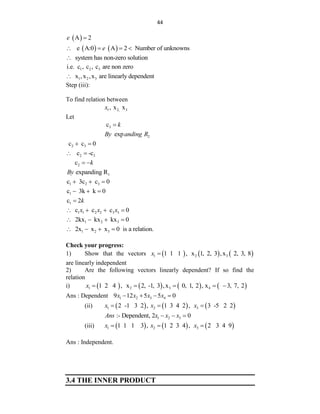 44
 
A 2
e 
   
e A:0 A 2 Number of unknowns
e
   
system has non-zero solution

1 2 3
i.e. c , c , c are non zero
1 2 3
x ,x ,x are linearly dependent

Step (iii):
To find relation between
1 2, 3
, x x
x
Let
3
c k

2
exp
By anding R
2 3
c c 0
 
2 3
c -c
 
2
c k
 
1
expanding R
By
1 2 3
c 3c c 0
  
1
c 3k k 0
  
1
c 2k

1 1 2 2 3 3
c c c 0
x x x
   
1 2 3
2kx kx kx 0
   
1 2 3
2x x x 0 is a relation.
   
Check your progress:
1) Show that the vectors      
1 2 3
1 1 1 , x 1, 2, 3 ,x 2, 3, 8
x 
are linearly independent
2) Are the following vectors linearly dependent? If so find the
relation
i)        
1 2 3 4
1 2 4 , x 2, -1, 3 ,x 0, 1, 2 , x 3, 7, 2
x     
Ans : Dependent 1 2 3 4
9 12 5 5 0
x x x x
   
(ii)      
1 2 3
2 -1 3 2 , 1 3 4 2 , 3 -5 2 2
x x x
  
1 2 3
:- Dependent, 2 0
Ans x x x
  
(iii)      
1 2 3
1 1 1 3 , 1 2 3 4 , 2 3 4 9
x x x
  
Ans : Independent.
3.4 THE INNER PRODUCT
 
