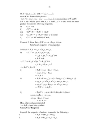 45
If 1 2
( , ....... )
n
X x x x
 and 1 2
( , ....... )
n
Y y y y

then<X,Y> denotes inner product
1 1 2 2 3 3
, ........ n n
X Y x y x y x y x y
      is in inner product of X and Y.
Let V be a vector space and X,Y V then<X,Y> it said to be an inner
product if it satisfies following properties.
i) <X,Y> =0
ii) <X,Y> = <Y,X>
iii) <X,Y+Z> = <X,Y> + <X,Z>
iv) <X, Y> =  <X,Y> where  is scalar.
v) <X,Y> = 0 if and only if X=0.
Example 3: Show that 1 1 2 2 3 3
, 2 4
X Y x y x y x y
   
Satisfies all properties of inner product
Solution: 1 1 2 2 3 3
, 2 4
X Y x y x y x y
   
i) 1 1 2 2 3 3
, 2 4
X Y x y x y x y
   
2 2 2
1 2 3
( ) 2( ) 4( ) 0
x x x
   
, 0
X Y
 
2 2 2
1 2 3
, 0( ) 2( ) 4( ) 0
X Y x x x
    
1 2 3
0, 0, 0
x x orx
  
, 0 0
X X x
  
ii) 1 1 2 2 3 3
, 2 4
X Y x y x y x y
   
1 1 2 2 3 3
2 4
y x y x y x
  
,
Y X
 
iii) 1 1 1 2 2 2 3 3 3
, ( ) 2 ( ) 4 ( )
X Y Z x y z x y z x y z
       
1 1 1 1 2 2 2 2 3 3 3 3
2 2 4 4
x y x z x y x z x y x z
     
1 1 2 2 3 3 1 1 2 2 3 3
2 4 2 4
x y x y x y x z x z x z
     
, ,
X Y X Z
    
iv) 1 1 2 2 3 3
, ( ) 2 ( ) 4 ( )
X Y x y x y x y
   
    
1 1 2 2 3 3
2 4
x y x y x y
  
  
1 1 2 2 3 3
( 2 4 )
x y x y x y

  
,
x y

  
Here all properties are satisfied
,
X Y
  is an inner product.
Check Your Progress:
Prove all the properties of an inner product for the following:-
i. 1 1 2 2
, 16 25
X Y x y x y
  
ii. 1 1 2 2 3 3
, 8
X Y x y x y x y
   
 