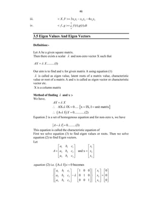 46
iii. 1 1 2 2 3 3
, 3 4
X Y x y x y x y
   
iv. , ( ). ( ).
b
a
f g f t g t dt

 
3.5 Eigen Values And Eigen Vectors
Definition:-
Let A be a given square matrix.
Then there exists a scalar  and non-zero vector X such that
..........(1)
AX X


Our aim is to find and x for given matrix A using equation (1)
 is called as eigen value, latent roots of a matrix value, characteristic
value or root of a matrix A and x is called as eigen vector or characteristic
vector etc.
X is a column matrix
Method of finding  and x :-
We have,
AX X


 
AX- IX 0..... x IX, I unit matrix

   
 
A- I 0.............(2)
X

 
Equation 2 is a set of homogenous equation and for non-zero x, we have
0..........(3)
A I

 
This equation is called the characteristic equation of
First we solve equation (3) to find eigen values or roots. Then we solve
equation (2) to find Eigen vectors.
Let
1 1 1 1
2 2 2 2
3 3 3 3
and x
a b c x
A a b c x
a b c x
   
   
 
   
   
   
 
(2) i.e. A- I 0 becomes
equation x
 
1 1 1 1
2 2 2 2
3 3 3 3
1 0 0 0
0 1 0 0
0 0 1 0
a b c x
a b c x
a b c x

 
       
 
       
 
 
       
 
       
       
 
 