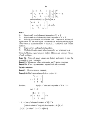 47
1 1 1 1
2 2 2 2
3 3 3 3
0
. . 0 (2)
0
a b c x
i e a b c x
a b c x




     
     
  
     
     

     
equation (3) i.e. A- x 0 is
and  
1 1 1
2 2 2
3 3 3
0 (3)
a b c
a b c
a b c




 
 
  
 
 

 
Note :
1) Equation (2) is called as matrix equation of A in 
2) Equation (3) is called as characteristic equation of A in 
3) Usually given matrix A is of order 3X3 . Therefore it will have 3
eigen values and for every eigen value there will be corresponding eigen
vector which is a column matrix of order 3X1. There are 3 such column
matrices.
4) Eigen vectors are linearly independent.
5) Method of finding eigen values is same for any given matrix A.
Method of finding eigen vectors is slightly different and we study 3 types
of such problems.
Type (I) : When all eigen values are distinct and matrix A may be
symmetric or non- symmetric.
Type (II) : When eigen values are repeated and A is non-symmetric
Type (III) : When eigen values are repeated and A is symmetric.
Solved examples :-
Type (I) : All roots are non- repeated.
Example 4: Find eigen values and given vectors for
2 2 3
1 1 1
1 3 1
A

 
 
  
 

 
Solution: (1) : Charactristic equation of A in i s
Step 
A- I 0
 
2- -2 3
. . 1 1- 1 0
1 3 -1-
i e




 
3 2
diagonal elements of A
sum of
 
  
 
minors of diagonal elements of A - A 0
sum of  
     
2 1 3 2 1 1 3 3 1
A
        
 