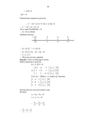 48
-8-4 6
 
A 6
 
Characteristic equation is given by
   
3 2
2 4 5 4 - 6 0
  
       
3 2
2 -5 6 0
  
   
sin sum of coefficient 0
ce 
 
-1 is a factor.


Synthetic division:
1 1 -2 -5 6
1 -1 -6
1 -1 -6 0
   
2
-1 6 0
  
   
     
-1 -3 2 0
  
   
1, -2, 3

 
The roots are non- repeated

Step (ii) :- Now we find eigen vectors
Matrix equations is given by
 
I 0
A X

 
1
2
3
2- -2 3 x 0
. . 1 1- 1 x 0
1 3 1 x 0
i e



     
     

     
     
 
     
n
( ): When 1, matrix eq becomes
Case i 
 
1
2
3
1 -2 3 x 0
1 0 1 x 0
1 3 2 x 0
     
     

     
     

     
Solving first two rows by Cramer‟s rule.
We have,
1 2 3
2 3 0
x x x
  
1 2 3 0
x x x
  
3
1 2
x
-2 2 2
x
x

  
 
3
1 2
x
-1 1 1
x
x
  
 