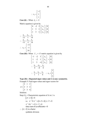 49
1
1
x 1
1

 
 
   
 
 
Case (ii) :- When 2 2
  
Matrix equation is given by
1
2
3
4 2 3 x 0
1 3 1 x 0
1 3 1 x 0

     
     
     
     
     
3
1 2 x
x x
-11 1 14
  
3
1 2 x
x x
-11 -1 14
  
2
11
x 1
14

 
 
  
 
 
 
Case (iii) : When 3 3
   matrix equation is given by
1
2
3
1 2 3 x 0
1 2 1 x 0
1 3 4 x 0
 
     
     
 
     
     

     
3
1 2 x
x -x
4 4 4
  

3
1 2
3
1
x
x x
x 1
1 1 4
1
 
 
      
 
 
Type (II) :- Repeated eigen values and A is non- symmetric.
Example 5: Find eigen values and eigen vectors for
2 1 1
2 3 2
3 3 4
A
 
 
  
 
 
Solution:
Step (1) :- Characteristic equation of A in  is
 
I 0
A 
 
 
3 2
. . -9 6 5 4 -7 0
i e   
   
3 2
-9 15 -7 0
  
 
since sum of co-efficients 0

 
1 is a factor

 
synthetic division
 