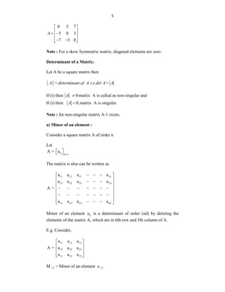 5
0 5 7
5 0 3
7 3 0
A
 
 
 
 
 
 
 
Note : For a skew Symmetric matrix, diagonal elements are zero.
Determinant of a Matrix:
Let A be a square matrix then
A = determinant of A i.e det A= A
If (i) then 0
A  matrix A is called as non-singular and
If (i) then 0,
A  matrix A is singular.
Note : for non-singular matrix A-1 exists.
a) Minor of an element :
Consider a square matrix A of order n
Let
ij n n
A = a

 
 
The matrix is also can be written as
11 12 13 1n
21 22 23 2n
n1 n2 n3 nn
a a a a
a a a a
A =
a a a a
  
 
 
  
 
 
      
 
      
 
 
  
 
Minor of an element ij
a is a determinant of order (nd) by deleting the
elements of the matrix A, which are in 6th row and 5th column of A.
E.g. Consider,
11 12 13
21 22 23
31 32 33
a a a
A = a a a
a a a
 
 
 
 
 
M 11 = Minor of an element a 11
 