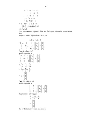 50
1 1 9 15 7
1 8 7
1 8 7 0
 


2
-8 7
 
 
   
-7 1
 
 
3 2
-9 15 -7 0
  
  
     
-1 1 -7 0
  
  
7, 1, 1
 
Here two roots are repeated. First we find eigen vectors for non-repeated
root.
Step II :- Matrix equation of A in  is
 
I 0
A X

 
1
2
3
2 1 1 x 0
2 3 2 x 0
3 3 4 x 0




     
     
 
     
     

     
Case (i) :- For 7
 
Matrix equation is
1
2
3
5 1 1 x 0
2 4 2 x 0
3 3 3 x 0

     
     
 
     
     

     
3
1 2 x
x -x
6 -12 18
  
3
1 2 x
x x
1 2 3
  
1
1
x 2
3
 
 
   
 
 
Case (ii) :- Let 1
 
Matrix equation is
1
2
3
1 1 1 x 0
2 2 2 x 0
3 3 3 x 0
     
     

     
     
     
By cramers‟s rule we get
3
1 2
0 0 0
x
x x

 
0
. . 0
0
i e
 
 
 
 
 
But by definition we want non-zero x2
 