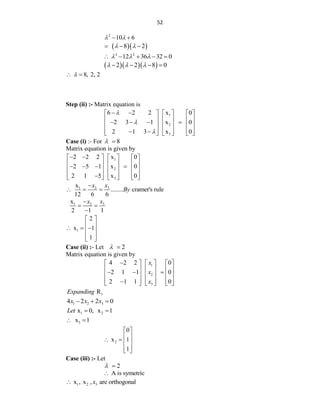 52
2
10 6
 
 
  
8 2
 
  
3 2
12 36 32 0
  
    
   
2 2 8 0
  
   
8, 2, 2

 
Step (ii) :- Matrix equation is
1
2
3
6 2 2 x 0
2 3 1 x 0
2 1 3 x 0



 
     
     
   
     
     
 
     
Case (i) :- For 8
 
Matrix equation is given by
1
2
3
2 2 2 x 0
2 5 1 x 0
2 1 5 x 0
 
     
     
   
     
     

     
3
1 2
x
........ cramer's rule
12 6 6
x
x
By

  
3
1 2
x
2 1 1
x
x

 

1
2
x 1
1
 
 
  
 
 
 
Case (ii) :- Let 2
 
Matrix equation is given by
1
2
3
4 2 2 0
2 1 1 0
2 1 1 0
x
x
x

     
     
  
     
     

     
1
R
Expanding
1 2 3
4 2 2 0
x x x
  
1 2
x 0, x 1
Let  
3
x 1
 
2
0
x 1
1
 
 
   
 
 
Case (iii) :- Let
2
 
A is symetric

1 2 3
x , x , are orthogonal
x

 