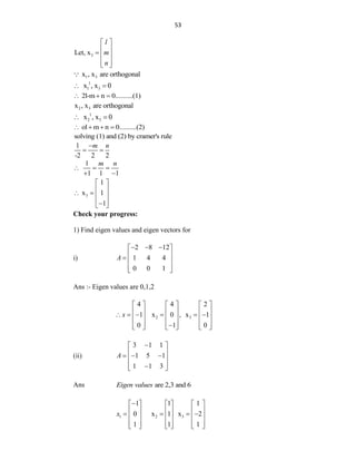 53
3
Let, x
l
m
n
 
 
  
 
 
1 3
x , x are orthogonal
1
1 3
x , x 0
 
2l-m n 0..........(1)
  
2 3
x , x are orthogonal
1
2 3
x , x 0
 
ol m n 0..........(2)
   
solving (1) and (2) by cramer's rule
l
-2 2 2
m n

 
l
1 1 1
m n
  
 
3
1
x 1
1
 
 
   
 

 
Check your progress:
1) Find eigen values and eigen vectors for
i)
2 8 12
1 4 4
0 0 1
A
  
 
 
  
 
 
Ans :- Eigen values are 0,1,2
2 3
4 4 2
1 x 0 , x 1
0 1 0
x
     
     
     
     
     

     
(ii)
3 1 1
1 5 1
1 1 3
A

 
 
  
 
 

 
Ans are 2,3 and 6
Eigen values
1 2 3
1 1 1
0 x 1 x 2
1 1 1
x

     
     
   
     
     
     
 