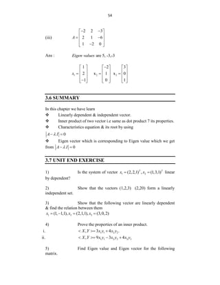54
(iii)
2 2 3
2 1 6
1 2 0
A
 
 
 
 
 
 

 
Ans : are 5, -3,-3
Eigen values
1 2 3
1 2 3
2 x 1 x 0
1 0 1
x

     
     
  
     
     

     
3.6 SUMMARY
In this chapter we have learn
 Linearly dependent & independent vector.
 Inner product of two vector i.e same as dot product 7 its properties.
 Characteristics equation & its root by using
0
A I

 
 Eigen vector which is corresponding to Eigen value which we get
from 0
A I

 
3.7 UNIT END EXERCISE
1) Is the system of vector 1 2
(2,2,1) , (1,3,1)
T T
x x
  linear
by dependent?
2) Show that the vectors (1,2,3) (2,20) form a linearly
independent set.
3) Show that the following vector are linearly dependent
& find the relation between them
1 2 3
(1, 1,1), (2,1,1), (3,0,2)
x x x
   
4) Prove the properties of an inner product.
i. 1 1 2 2
, 3 4 .
X Y x y x y
  
ii. 1 1 2 2 3 3
, 9 3 4
X Y x y x y x y
   
5) Find Eigen value and Eigen vector for the following
matrix.
 