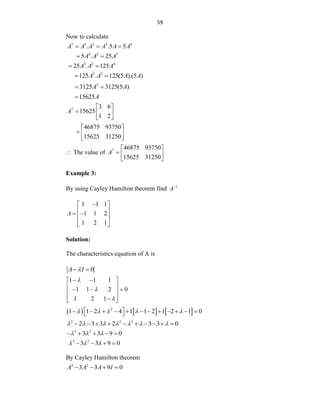 59
Now to calculate
7 5 2 5 6
. .5 5
A A A A A A
  
4 2 5
5 . 25
A A A
 
3 2 4
25 . 125
A A A
 
2 2
125 . 125(5 ).(5 )
A A A A
 
2
3125 3125(5 )
A A
 
15625A

7 3 6
15625
1 2
A
 
  
 
46875 93750
15625 31250
 
  
 
 The value of 7 46875 93750
15625 31250
A
 
  
 
Example 3:
By using Cayley Hamilton theorem find 1
A
1 1 1
1 1 2
1 2 1
A

 
 
 
 
 
 
Solution:
The characteristics equation of A is
0
A I

 
1 1 1
1 1 2 0
1 2 1



 
 
 
  
 
 

 
     
2
1 1 2 4 1 1 2 1 2 1 0
    
 
           
 
2 2 3
2 3 3 2 3 3 0
      
         
3 2
3 3 9 0
  
    
3 2
3 3 9 0
  
   
By Cayley Hamilton theorem
3 2
3 3 9 0
A A A I
   
 